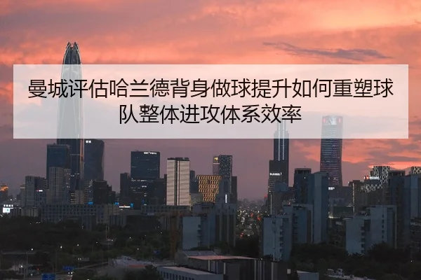 曼城评估哈兰德背身做球提升如何重塑球队整体进攻体系效率