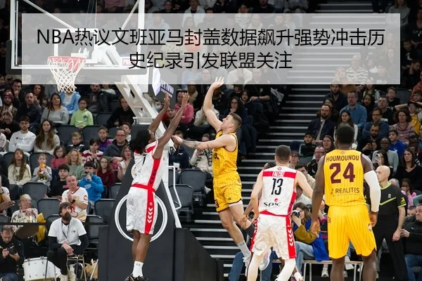 NBA热议文班亚马封盖数据飙升强势冲击历史纪录引发联盟关注