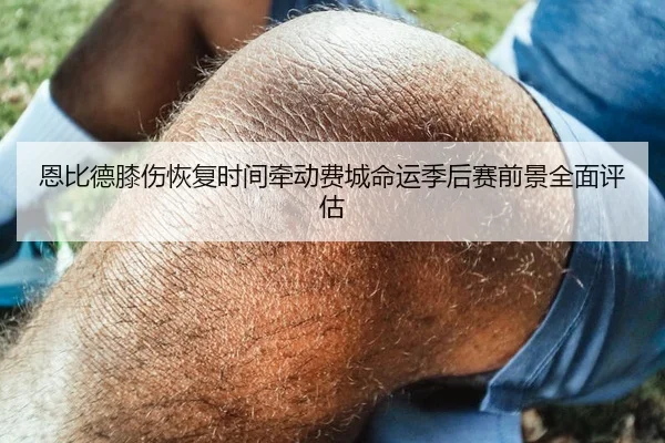 恩比德膝伤恢复时间牵动费城命运季后赛前景全面评估